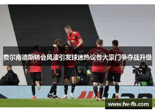 费尔南德斯转会风波引发球迷热议各大豪门争夺战升级