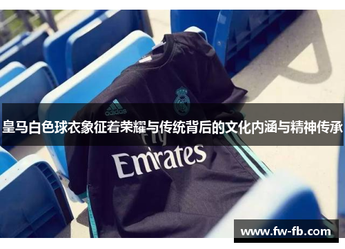 皇马白色球衣象征着荣耀与传统背后的文化内涵与精神传承 皇马白色球衣象征着荣耀与传统背后的文化内涵与精神传承
