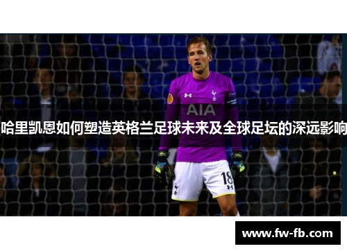 哈里凯恩如何塑造英格兰足球未来及全球足坛的深远影响