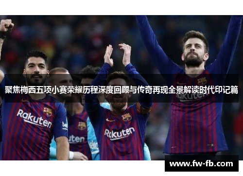 聚焦梅西五项小赛荣耀历程深度回顾与传奇再现全景解读时代印记篇