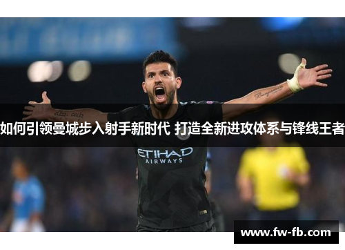 如何引领曼城步入射手新时代 打造全新进攻体系与锋线王者 如何引领曼城步入射手新时代 打造全新进攻体系与锋线王者