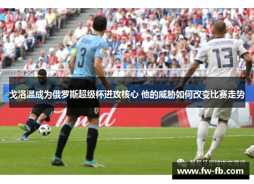 戈洛温成为俄罗斯超级杯进攻核心 他的威胁如何改变比赛走势