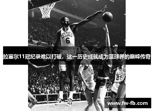 拉塞尔11冠纪录难以打破，这一历史成就成为篮球界的巅峰传奇