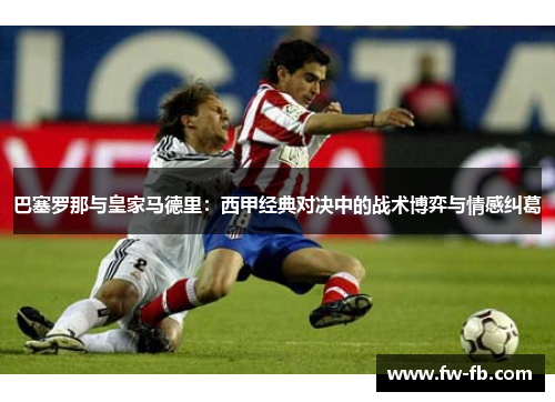 巴塞罗那与皇家马德里：西甲经典对决中的战术博弈与情感纠葛