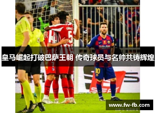 皇马崛起打破巴萨王朝 传奇球员与名帅共铸辉煌