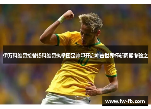 伊万科维奇接替扬科维奇执掌国足帅印开启冲击世界杯新周期考验之