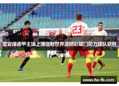 堂安律德甲主场上演远射世界波精彩破门助力球队获胜 堂安律德甲主场上演远射世界波精彩破门助力球队获胜