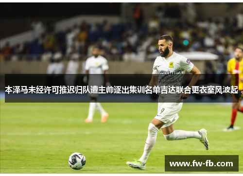 本泽马未经许可推迟归队遭主帅逐出集训名单吉达联合更衣室风波起