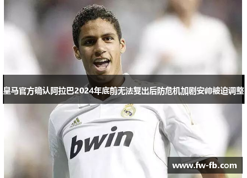 皇马官方确认阿拉巴2024年底前无法复出后防危机加剧安帅被迫调整