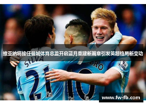 维亚纳将接任曼城体育总监开启蓝月重建新篇章引发英超格局新变动 维亚纳将接任曼城体育总监开启蓝月重建新篇章引发英超格局新变动