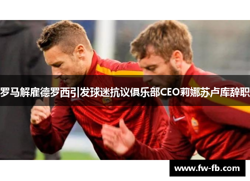 罗马解雇德罗西引发球迷抗议俱乐部CEO莉娜苏卢库辞职