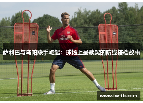 萨利巴与乌帕联手崛起：球场上最默契的防线搭档故事