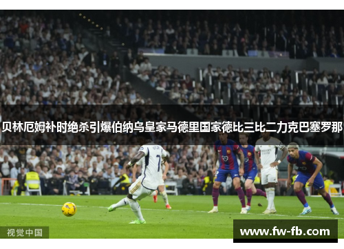 贝林厄姆补时绝杀引爆伯纳乌皇家马德里国家德比三比二力克巴塞罗那