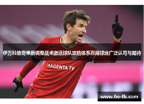 伊万科维奇果断调整战术激活球队攻防体系赢得球迷广泛认可与期待
