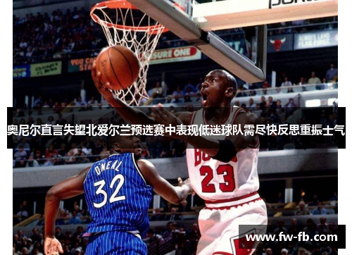 奥尼尔直言失望北爱尔兰预选赛中表现低迷球队需尽快反思重振士气