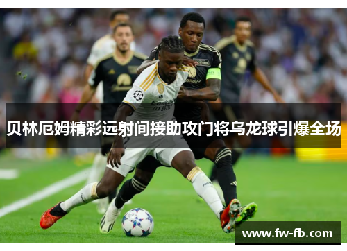 贝林厄姆精彩远射间接助攻门将乌龙球引爆全场